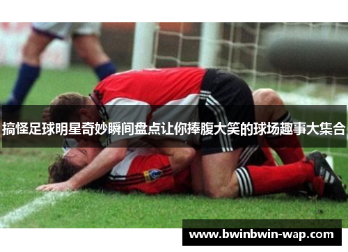 搞怪足球明星奇妙瞬间盘点让你捧腹大笑的球场趣事大集合