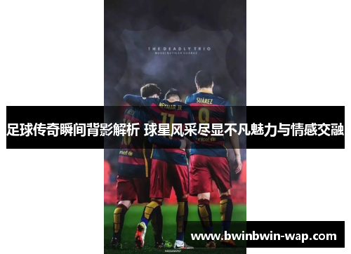 足球传奇瞬间背影解析 球星风采尽显不凡魅力与情感交融