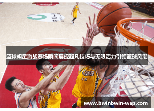 篮球明星激战赛场瞬间展现超凡技巧与无限活力引领篮球风潮