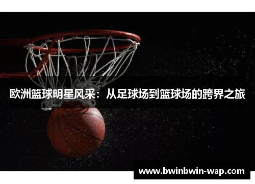 欧洲篮球明星风采：从足球场到篮球场的跨界之旅