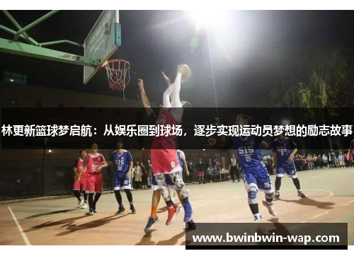 林更新篮球梦启航：从娱乐圈到球场，逐步实现运动员梦想的励志故事